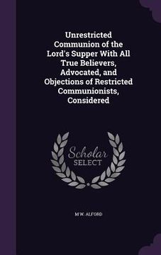 portada Unrestricted Communion of the Lord's Supper With All True Believers, Advocated, and Objections of Restricted Communionists, Considered (en Inglés)