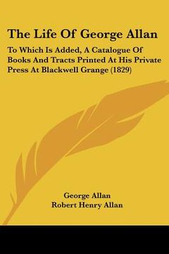 portada the life of george allan: to which is added, a catalogue of books and tracts printed at his private press at blackwell grange (1829) (en Inglés)
