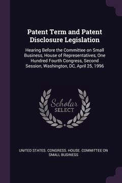 portada Patent Term and Patent Disclosure Legislation: Hearing Before the Committee on Small Business, House of Representatives, One Hundred Fourth Congress, (en Inglés)