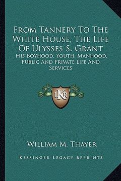 portada from tannery to the white house, the life of ulysses s. grant: his boyhood, youth, manhood, public and private life and services (en Inglés)