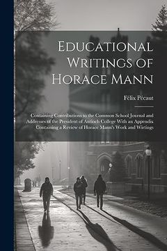 Educational Writings of Horace Mann: Containing Contributions to the Common School Journal and Addresses of the President of Antioch College With an. A Review of Horace Mann's Work and Wirtings
