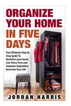 portada Organize Your Home In Five Days: Your Ultimate Step By Step Guide To Declutter Your Home, Live Stress Free and Summon Inspiration Back into Your Life (en Inglés)