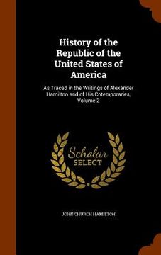 portada History of the Republic of the United States of America: As Traced in the Writings of Alexander Hamilton and of His Cotemporaries, Volume 2 (en Inglés)