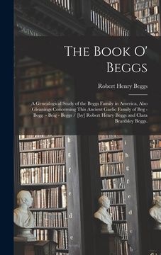 portada The Book O' Beggs: a Genealogical Study of the Beggs Family in America, Also Gleanings Concerning This Ancient Gaelic Family of Beg - Beg (en Inglés)
