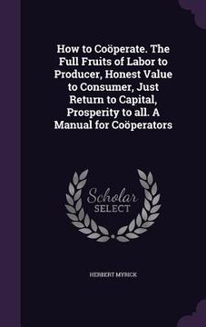 portada How to Coöperate. The Full Fruits of Labor to Producer, Honest Value to Consumer, Just Return to Capital, Prosperity to all. A Manual for Coöperators (en Inglés)
