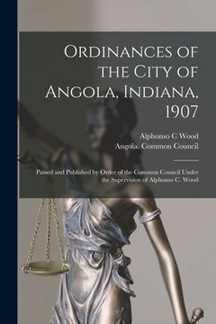 portada Ordinances of the City of Angola, Indiana, 1907: Passed and Published by Order of the Common Council Under the Supervision of Alphonso C. Wood (en Inglés)