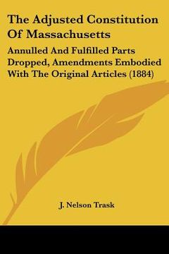 portada the adjusted constitution of massachusetts: annulled and fulfilled parts dropped, amendments embodied with the original articles (1884) (en Inglés)