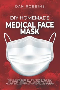 DIY Homemade Medical Face Mask: The Complete Guide On How To Make Your Own Homemade Medical Face Mask For Protection Against Diseases, Viruses, Flu, G (en Inglés)