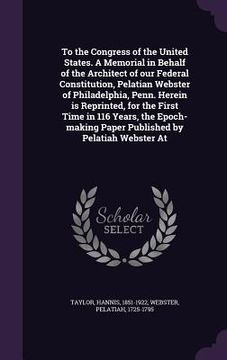 portada To the Congress of the United States. A Memorial in Behalf of the Architect of our Federal Constitution, Pelatian Webster of Philadelphia, Penn. Herei