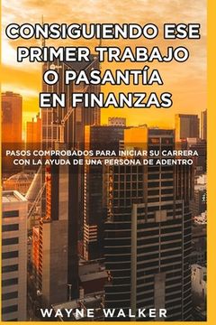portada Consiguiendo Ese Primer Trabajo o Pasantía En Finanzas: Pasos comprobados para iniciar su carrera con la ayuda de una Persona de Adentro