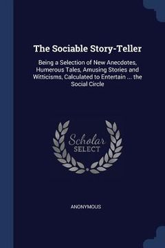 portada The Sociable Story-Teller: Being a Selection of New Anecdotes, Humerous Tales, Amusing Stories and Witticisms, Calculated to Entertain ... the So (en Inglés)