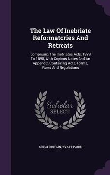 portada The Law Of Inebriate Reformatories And Retreats: Comprising The Inebriates Acts, 1879 To 1898, With Copious Notes And An Appendix, Containing Acts, Fo (en Inglés)