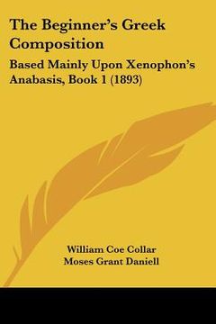 portada the beginner's greek composition: based mainly upon xenophon's anabasis, book 1 (1893) (en Inglés)
