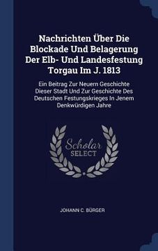 portada Nachrichten Über Die Blockade Und Belagerung Der Elb- Und Landesfestung Torgau Im J. 1813: Ein Beitrag Zur Neuern Geschichte Dieser Stadt Und Zur Gesc