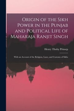 portada Origin of the Sikh Power in the Punjab and Political Life of Maharaja Ranjit Singh; With an Account of the Religion, Laws, and Customs of Sikhs