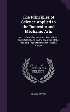 portada The Principles of Science Applied to the Domestic and Mechanic Arts: And to Manufactures and Agriculture: With Reflections On the Progress of the Arts (en Inglés)