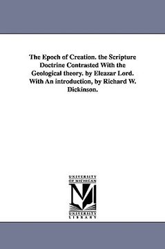 portada the epoch of creation. the scripture doctrine contrasted with the geological theory. by eleazar lord. with an introduction, by richard w. dickinson. (in English)
