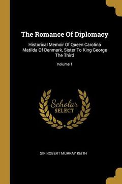 portada The Romance Of Diplomacy: Historical Memoir Of Queen Carolina Matilda Of Denmark, Sister To King George The Third; Volume 1