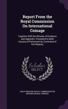portada Report From the Royal Commission On International Coinage: Together With the Minutes of Evidence and Appendix. Presented to Both Houses of Parliament (en Inglés)