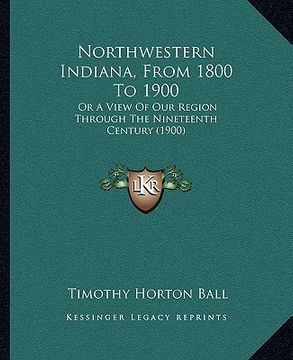 portada northwestern indiana, from 1800 to 1900: or a view of our region through the nineteenth century (1900)