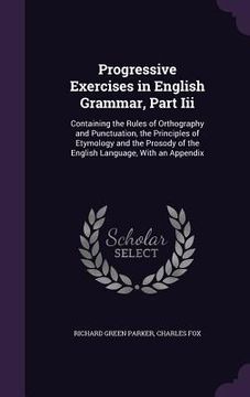 portada Progressive Exercises in English Grammar, Part Iii: Containing the Rules of Orthography and Punctuation, the Principles of Etymology and the Prosody o (in English)