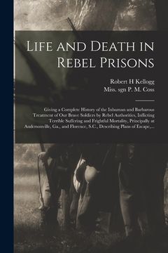 portada Life and Death in Rebel Prisons: Giving a Complete History of the Inhuman and Barbarous Treatment of Our Brave Soldiers by Rebel Authorities, Inflicti (en Inglés)