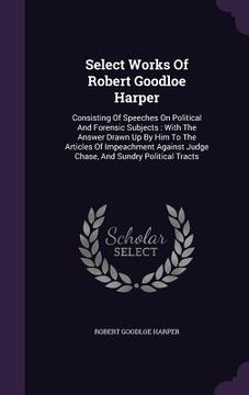 portada Select Works Of Robert Goodloe Harper: Consisting Of Speeches On Political And Forensic Subjects: With The Answer Drawn Up By Him To The Articles Of I (en Inglés)