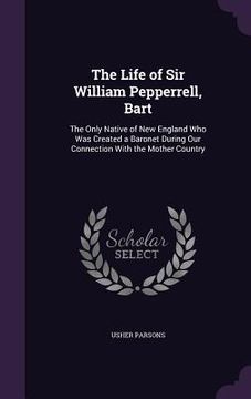 portada The Life of Sir William Pepperrell, Bart: The Only Native of New England Who Was Created a Baronet During Our Connection With the Mother Country (en Inglés)