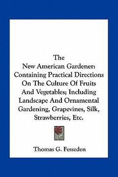 portada the new american gardener: containing practical directions on the culture of fruits and vegetables; including landscape and ornamental gardening, (en Inglés)