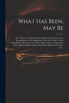 portada What Has Been, May Be; or, A View of a Popish and an Arbitary Government: in a Recapitulation of the Barbarities of the Late Times: More Particularly (in English)