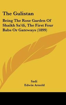 portada the gulistan: being the rose garden of shaikh sadi, the first four babs or gateways (1899) (en Inglés)