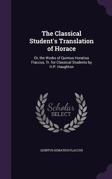 portada The Classical Student's Translation of Horace: Or, the Works of Quintus Horatius Flaccus, Tr. for Classical Students by H.P. Haughton (en Inglés)