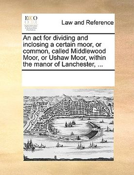 portada an act for dividing and inclosing a certain moor, or common, called middlewood moor, or ushaw moor, within the manor of lanchester, ... (in English)