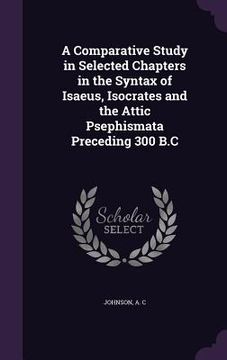 portada A Comparative Study in Selected Chapters in the Syntax of Isaeus, Isocrates and the Attic Psephismata Preceding 300 B.C (in English)