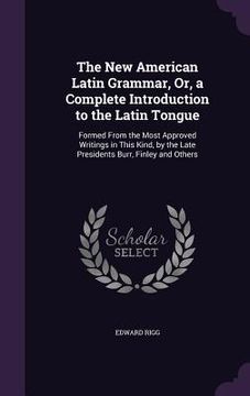 portada The New American Latin Grammar, Or, a Complete Introduction to the Latin Tongue: Formed From the Most Approved Writings in This Kind, by the Late Pres (en Inglés)