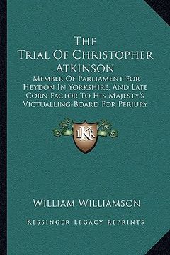 portada the trial of christopher atkinson: member of parliament for heydon in yorkshire, and late corn factor to his majesty's victualling-board for perjury ( (en Inglés)