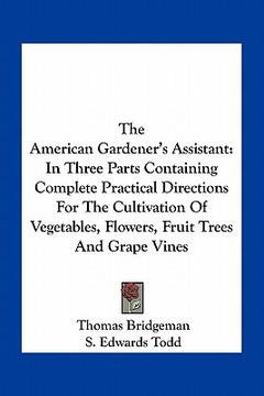 portada the american gardener's assistant: in three parts containing complete practical directions for the cultivation of vegetables, flowers, fruit trees and (in English)