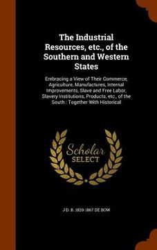 portada The Industrial Resources, etc., of the Southern and Western States: Embracing a View of Their Commerce, Agriculture, Manufactures, Internal Improvemen (en Inglés)