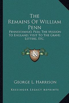 portada the remains of william penn: pennsylvania's plea; the mission to england; visit to the grave; letters, etc. (en Inglés)