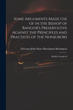 portada Some Arguments Made Use of in the Bishop of Bangor's Preservative Against the Principles and Practices of the Nonjurors: Briefly Consider'd (en Inglés)