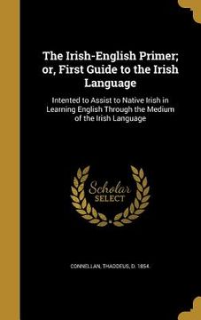 portada The Irish-English Primer; or, First Guide to the Irish Language: Intented to Assist to Native Irish in Learning English Through the Medium of the Iris (en Inglés)