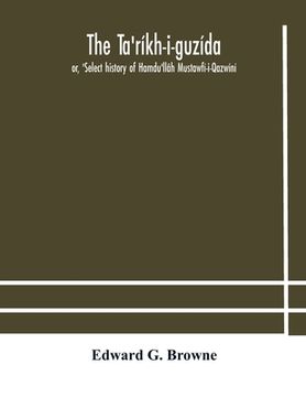 portada The Ta'ríkh-i-guzída: or, 'Select history of Hamdu'llâh Mustawfí-i-Qazwíní; compiled in A.H. 730 (A.D. 1330) and Now Abridged in English fro (en Inglés)