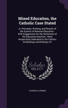 portada Mixed Education, the Catholic Case Stated: or, Principles, Working, and Results of the System of National Education: With Suggestions for the Settleme (in English)