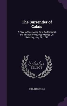 portada The Surrender of Calais: A Play, in Three Acts. First Perform'd at the Theatre Royal, Hay-Market, On Saturday, July 30, 1791 (en Inglés)