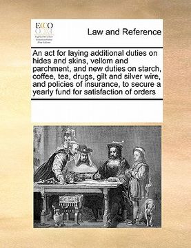 portada an act for laying additional duties on hides and skins, vellom and parchment, and new duties on starch, coffee, tea, drugs, gilt and silver wire, and (en Inglés)