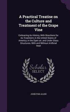 portada A Practical Treatise on the Culture and Treatment of the Grape Vine: Embracing its History, With Directions for its Treatment, in the United States of (en Inglés)