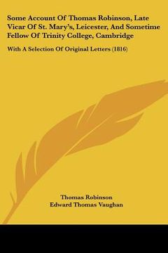 portada some account of thomas robinson, late vicar of st. mary's, leicester, and sometime fellow of trinity college, cambridge: with a selection of original (en Inglés)