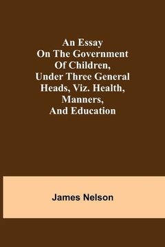 portada An essay on the government of children, under three general heads, viz. health, manners, and education (en Inglés)