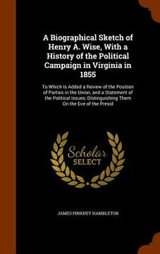 portada A Biographical Sketch of Henry A. Wise, With a History of the Political Campaign in Virginia in 1855: To Which Is Added a Review of the Position of Pa (en Inglés)