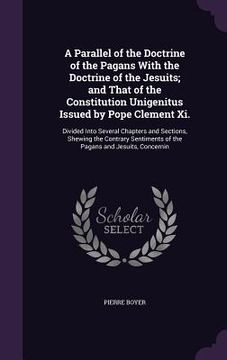 portada A Parallel of the Doctrine of the Pagans With the Doctrine of the Jesuits; and That of the Constitution Unigenitus Issued by Pope Clement Xi.: Divided (en Inglés)